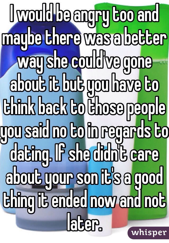 I would be angry too and maybe there was a better way she could've gone about it but you have to think back to those people you said no to in regards to dating. If she didn't care about your son it's a good thing it ended now and not later. 