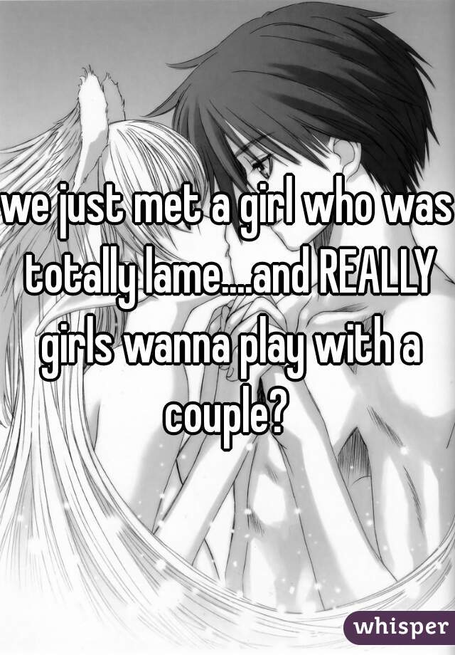 we just met a girl who was totally lame....and REALLY girls wanna play with a couple? 