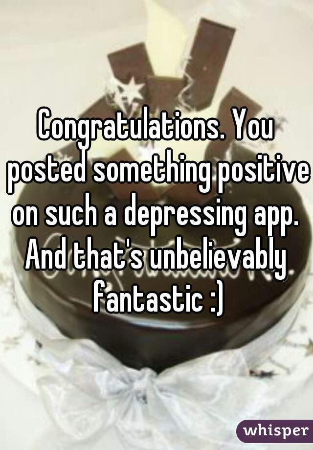 Congratulations. You posted something positive on such a depressing app. 
And that's unbelievably fantastic :)
