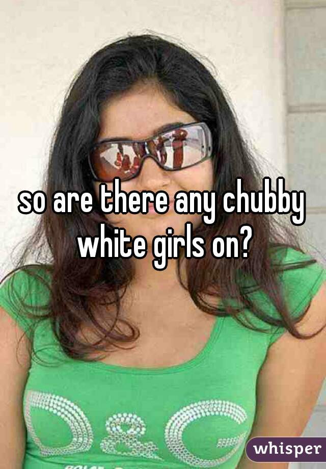 so are there any chubby white girls on?