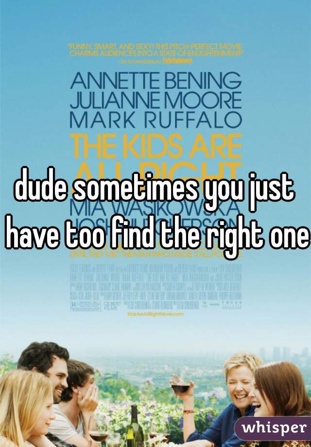 dude sometimes you just have too find the right one 