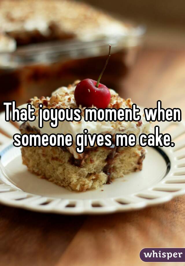 That joyous moment when someone gives me cake.