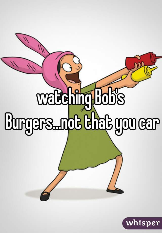 watching Bob's Burgers...not that you care