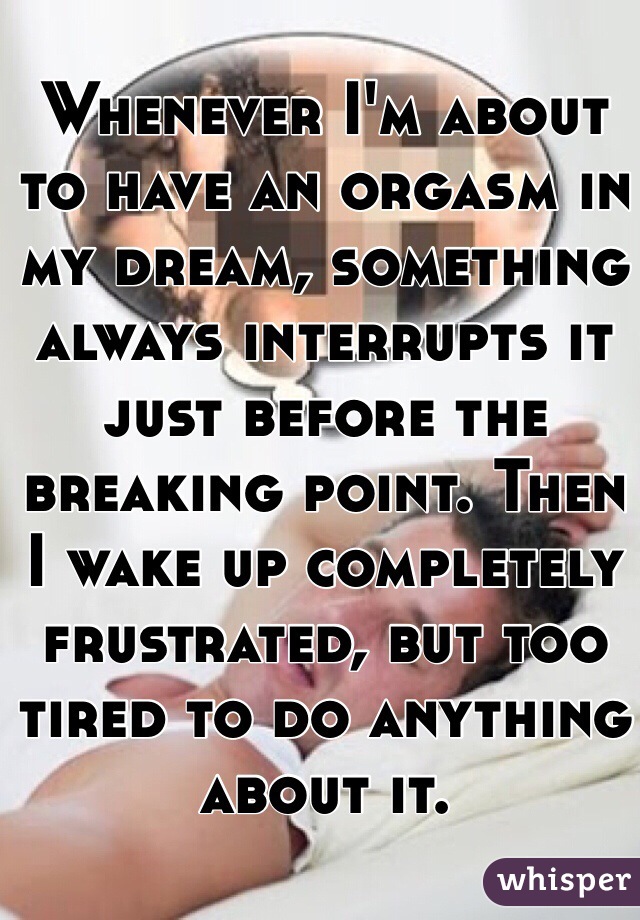 Whenever I'm about to have an orgasm in my dream, something always interrupts it just before the breaking point. Then I wake up completely frustrated, but too tired to do anything about it.
