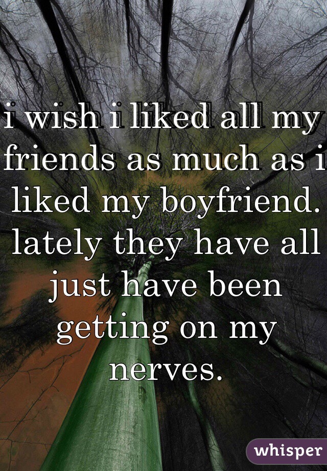 i wish i liked all my friends as much as i liked my boyfriend. lately they have all just have been getting on my nerves.