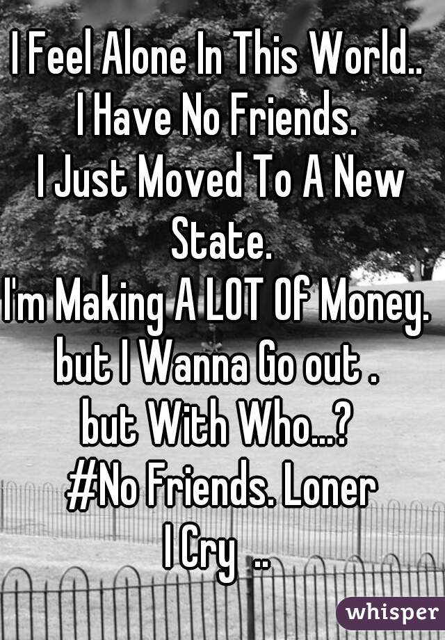 I Feel Alone In This World.. 
I Have No Friends. 
I Just Moved To A New State. 
I'm Making A LOT Of Money. 
but I Wanna Go out . 
but With Who...? 
#No Friends. Loner
I Cry  .. 
