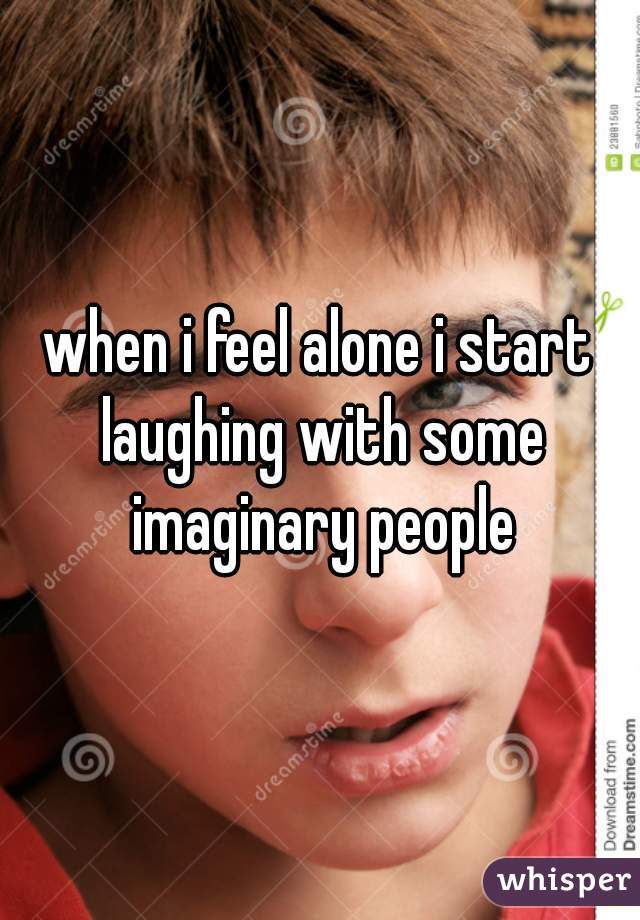 when i feel alone i start laughing with some imaginary people