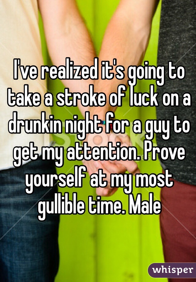 I've realized it's going to take a stroke of luck on a drunkin night for a guy to get my attention. Prove yourself at my most gullible time. Male