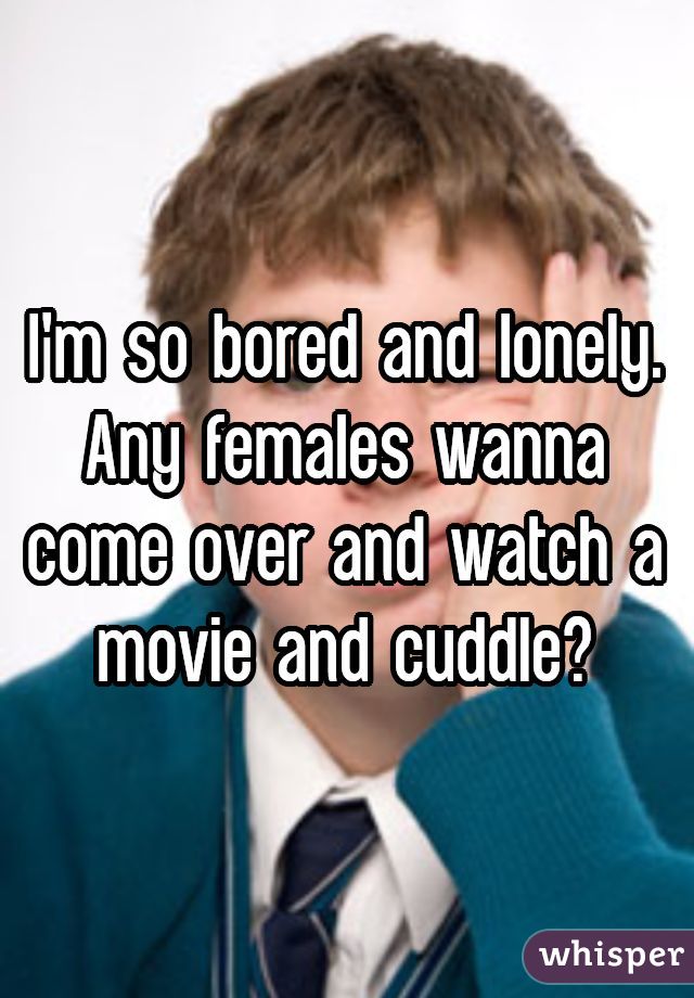 I'm so bored and lonely. Any females wanna come over and watch a movie and cuddle?