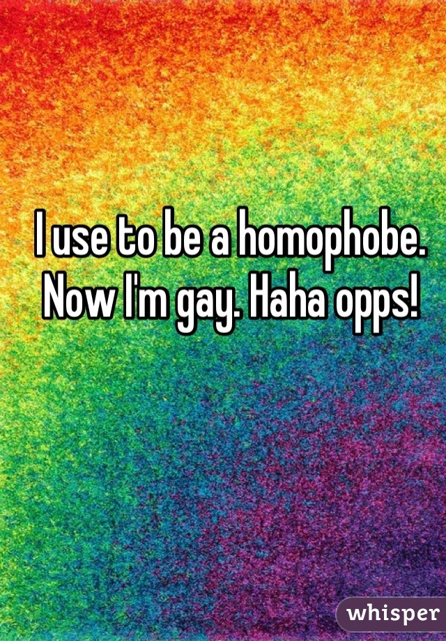 I use to be a homophobe. Now I'm gay. Haha opps!