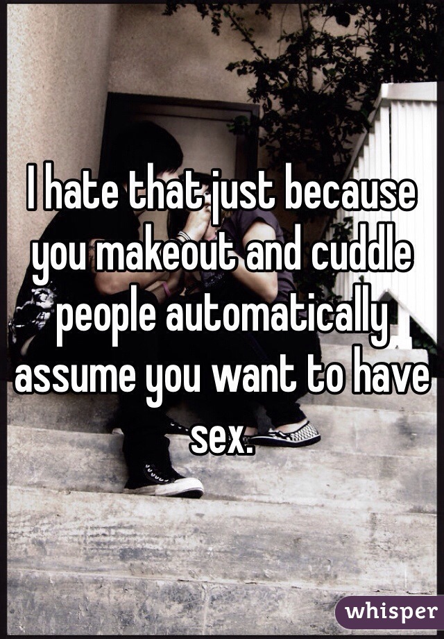 I hate that just because you makeout and cuddle people automatically assume you want to have sex. 