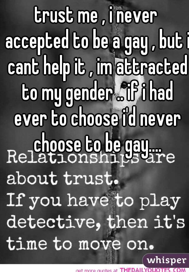 trust me , i never accepted to be a gay , but i cant help it , im attracted to my gender .. if i had ever to choose i'd never choose to be gay....
