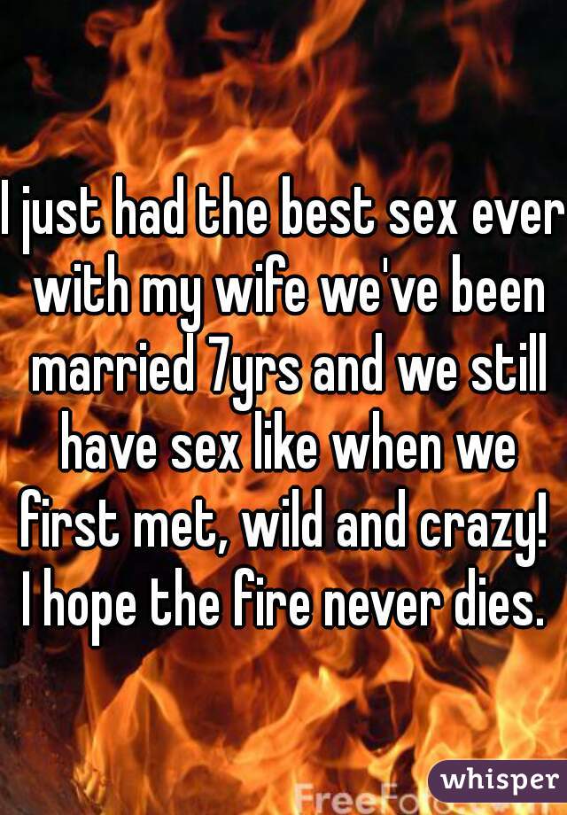 I just had the best sex ever with my wife we've been married 7yrs and we still have sex like when we first met, wild and crazy!  I hope the fire never dies. 