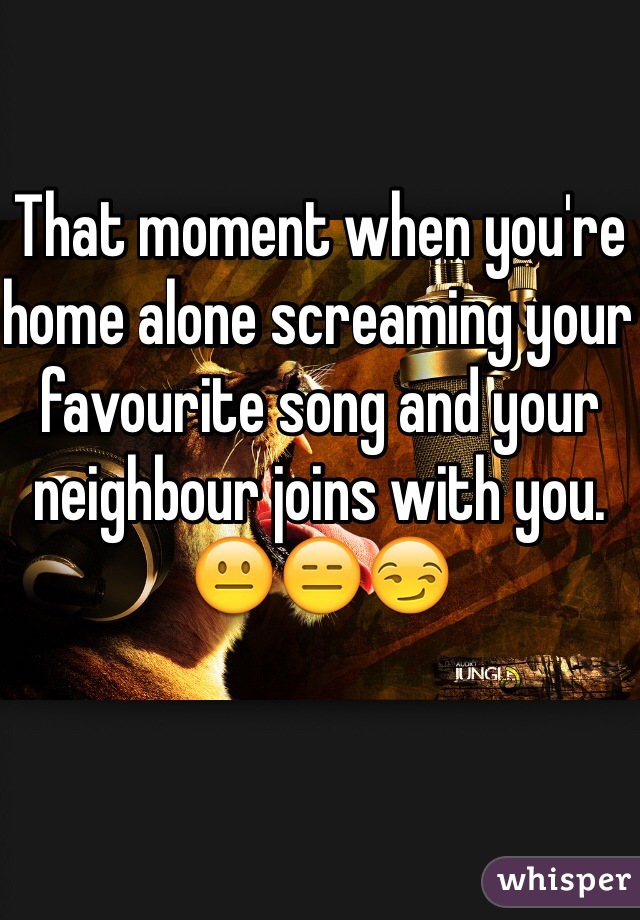 That moment when you're home alone screaming your favourite song and your neighbour joins with you. 
😐😑😏