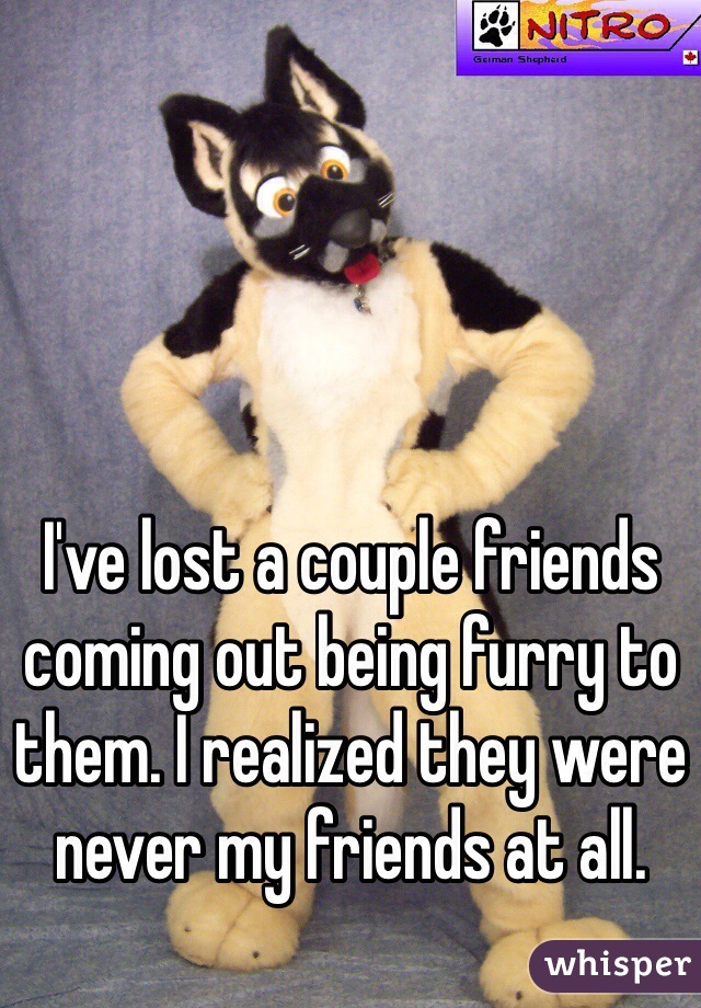 I've lost a couple friends coming out being furry to them. I realized they were never my friends at all.