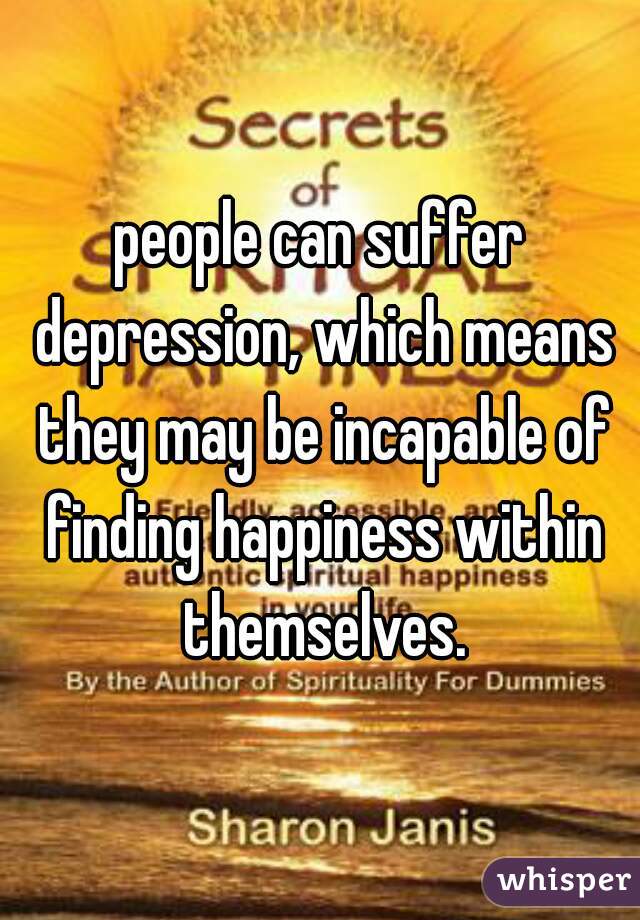 people can suffer depression, which means they may be incapable of finding happiness within themselves.
