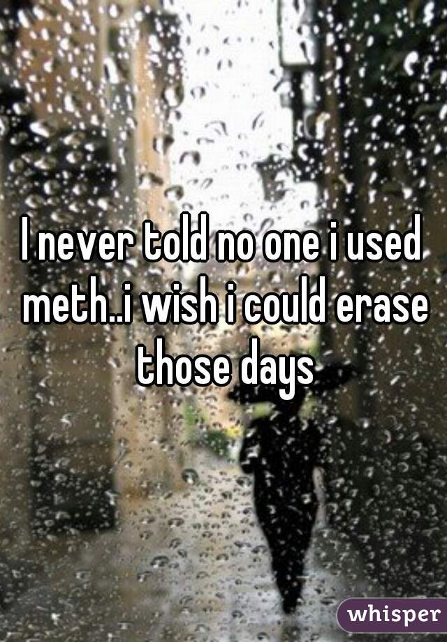 I never told no one i used meth..i wish i could erase those days