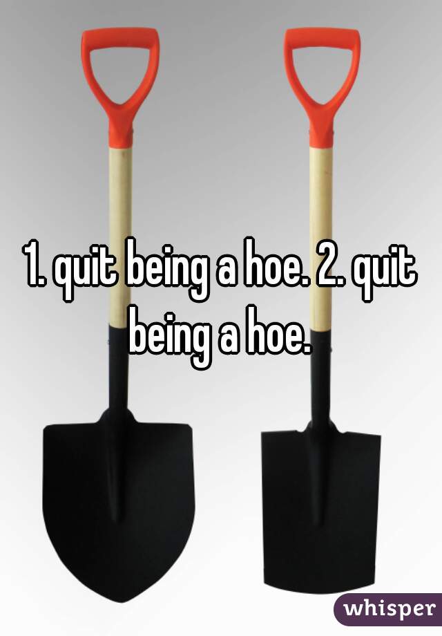 1. quit being a hoe. 2. quit being a hoe. 