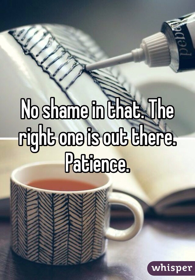No shame in that. The right one is out there. Patience.