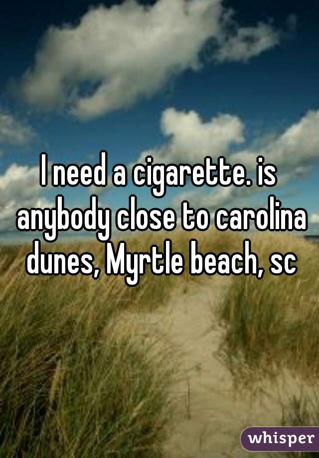 I need a cigarette. is anybody close to carolina dunes, Myrtle beach, sc