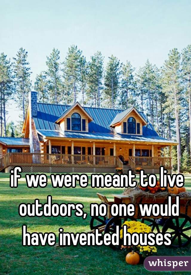 if we were meant to live outdoors, no one would have invented houses 