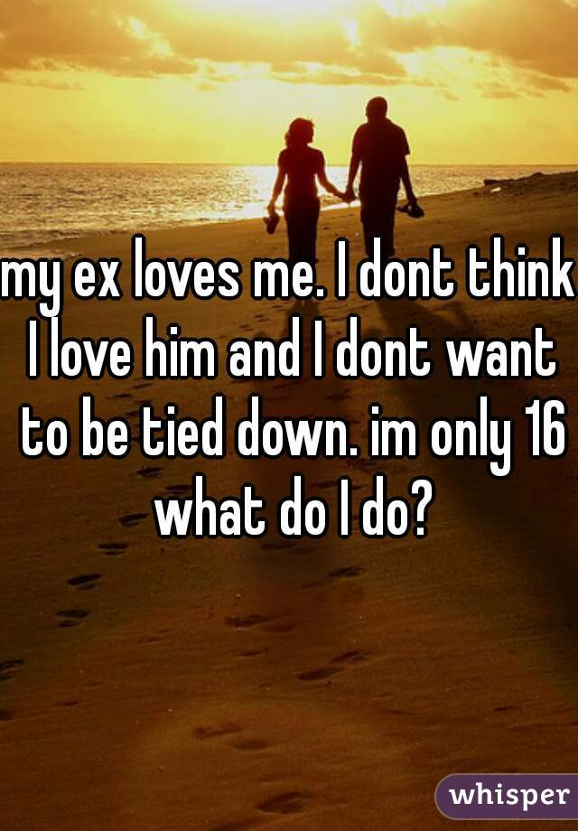 my ex loves me. I dont think I love him and I dont want to be tied down. im only 16 what do I do?