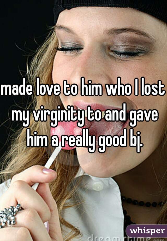 made love to him who I lost my virginity to and gave him a really good bj.