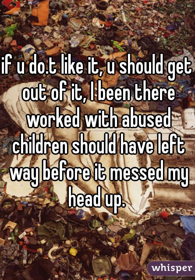 if u do.t like it, u should get out of it, I been there worked with abused children should have left way before it messed my head up. 