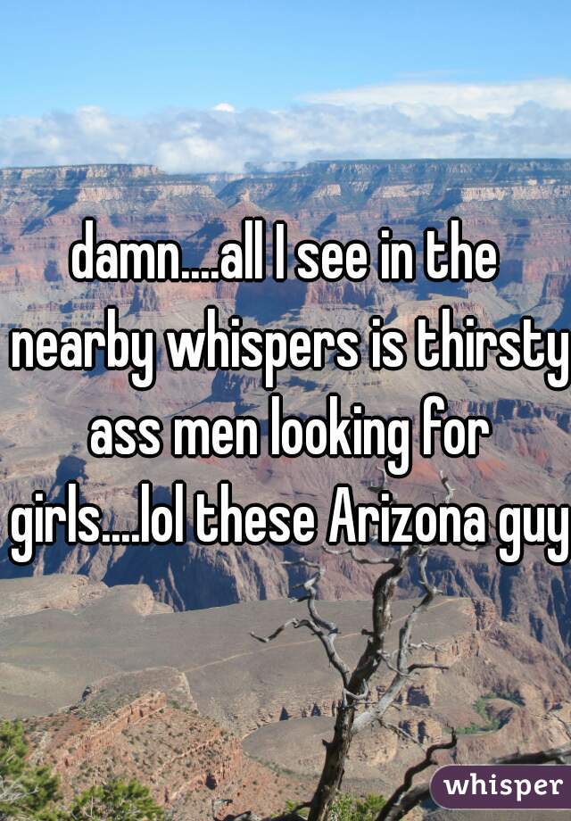 damn....all I see in the nearby whispers is thirsty ass men looking for girls....lol these Arizona guys