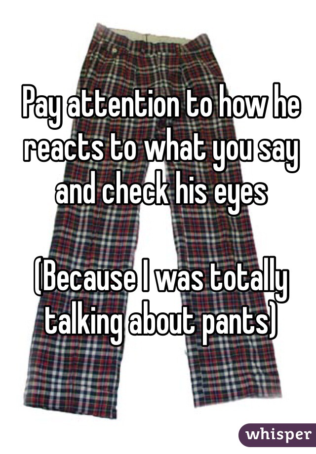 Pay attention to how he reacts to what you say and check his eyes

(Because I was totally talking about pants)