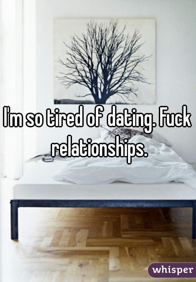 I'm so tired of dating. Fuck relationships.