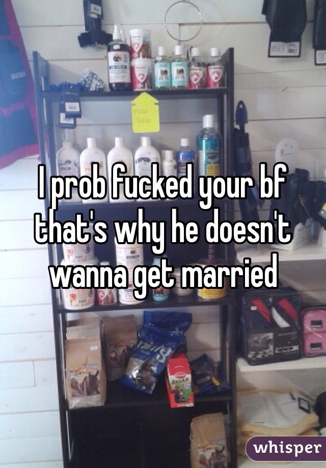 I prob fucked your bf that's why he doesn't wanna get married