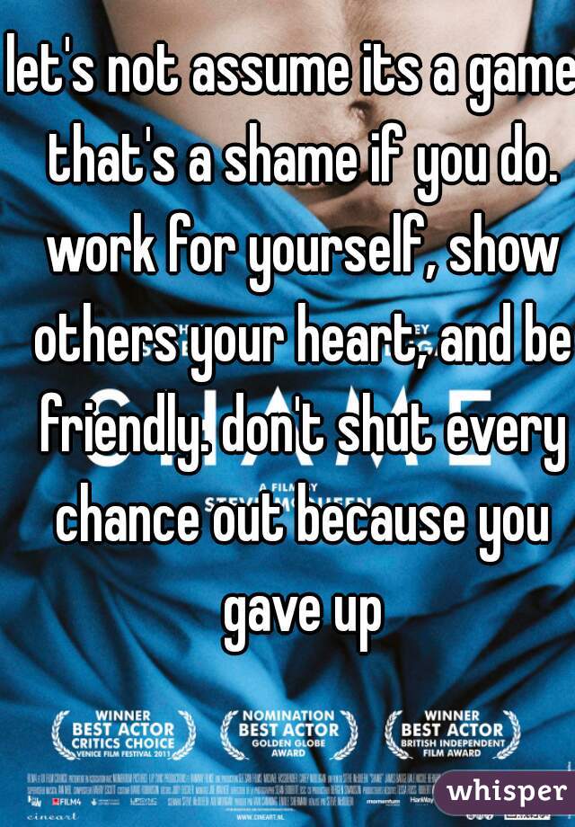 let's not assume its a game. that's a shame if you do. work for yourself, show others your heart, and be friendly. don't shut every chance out because you gave up