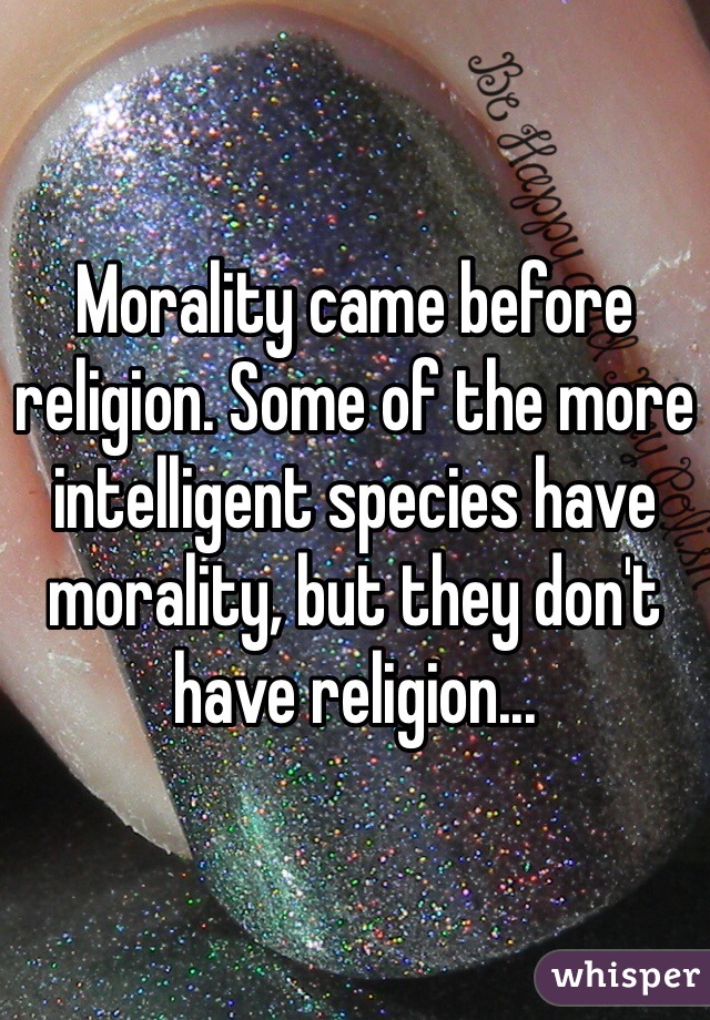 Morality came before religion. Some of the more intelligent species have morality, but they don't have religion...