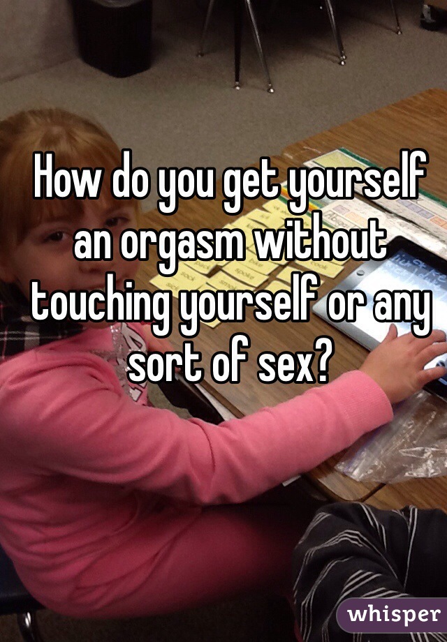 How do you get yourself an orgasm without touching yourself or any sort of sex?