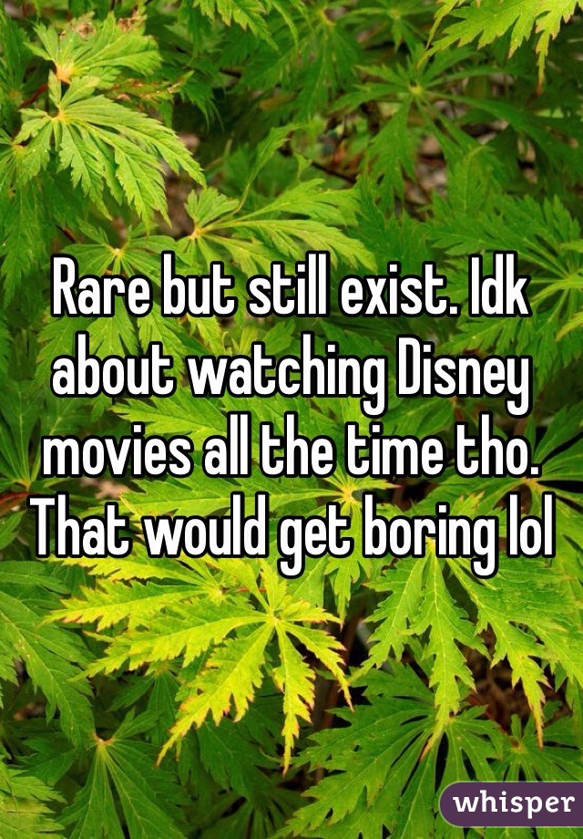 Rare but still exist. Idk about watching Disney movies all the time tho. That would get boring lol 