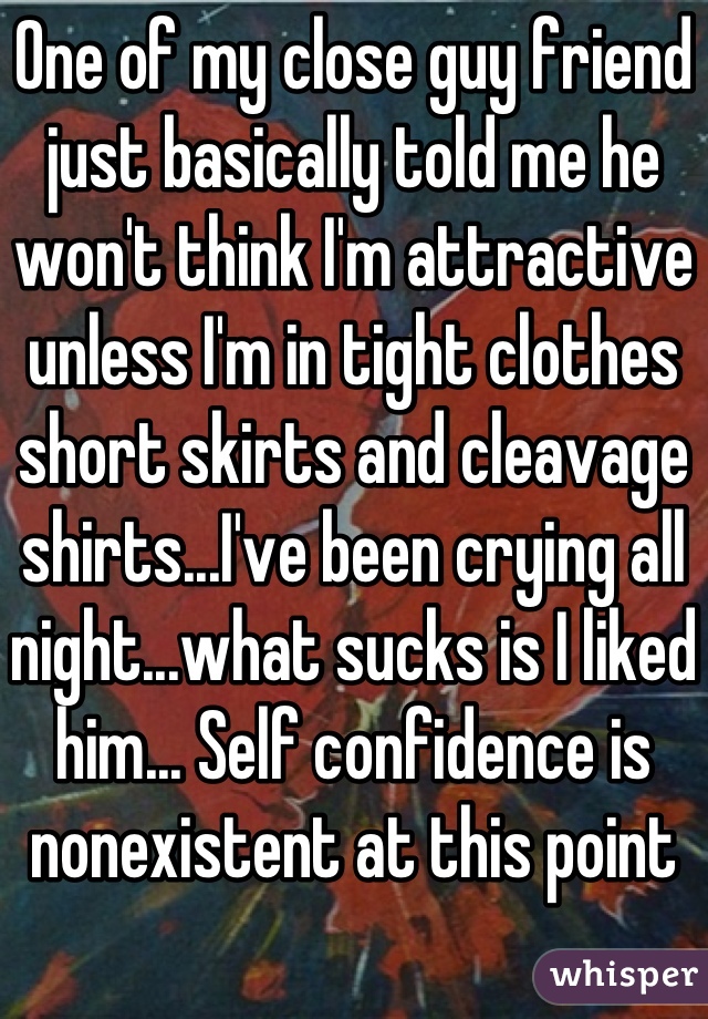 One of my close guy friend just basically told me he won't think I'm attractive unless I'm in tight clothes short skirts and cleavage shirts...I've been crying all night...what sucks is I liked him... Self confidence is nonexistent at this point 