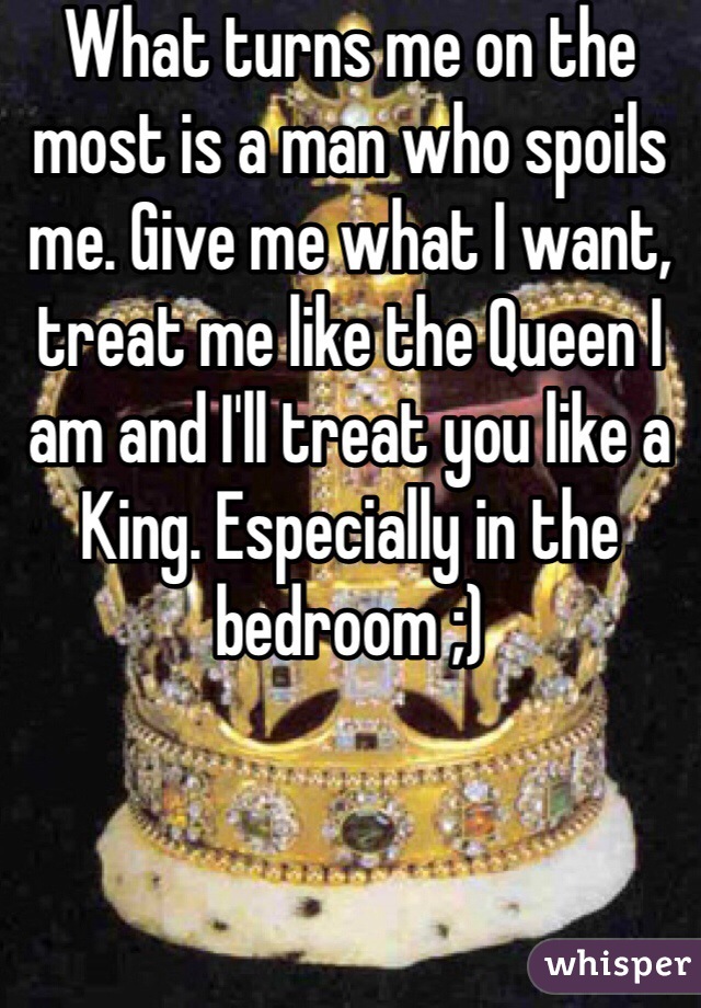 What turns me on the most is a man who spoils me. Give me what I want, treat me like the Queen I am and I'll treat you like a King. Especially in the bedroom ;)