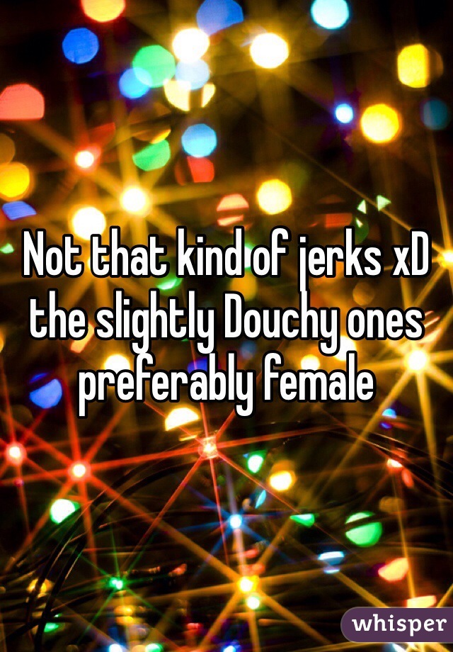 Not that kind of jerks xD the slightly Douchy ones preferably female 