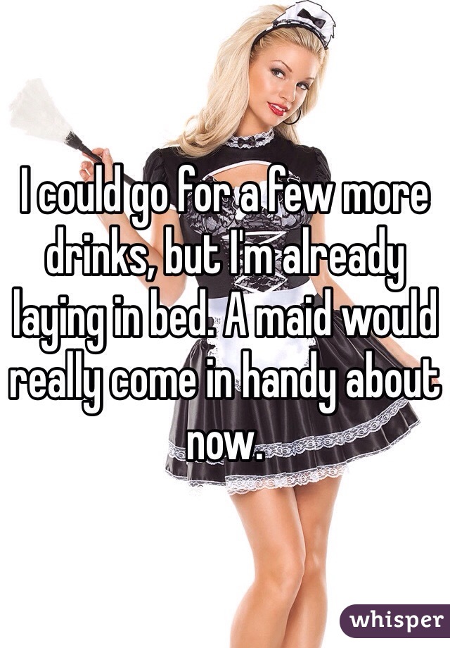 I could go for a few more drinks, but I'm already laying in bed. A maid would really come in handy about now. 