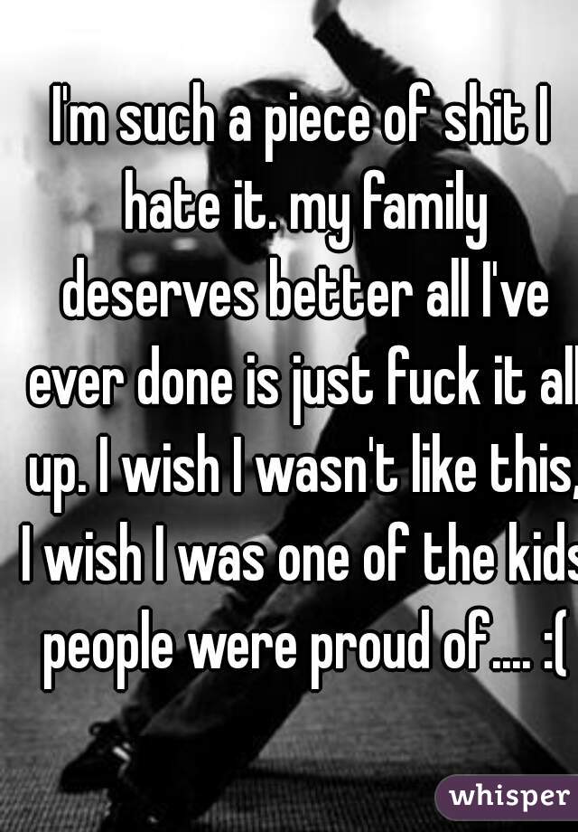 I'm such a piece of shit I hate it. my family deserves better all I've ever done is just fuck it all up. I wish I wasn't like this, I wish I was one of the kids people were proud of.... :(