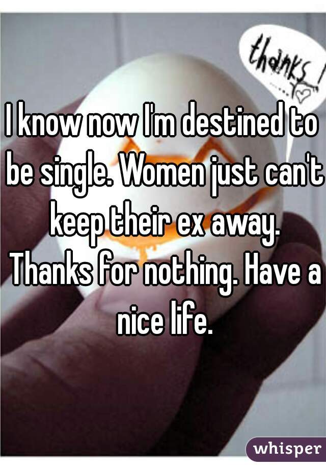 I know now I'm destined to be single. Women just can't keep their ex away. Thanks for nothing. Have a nice life.
