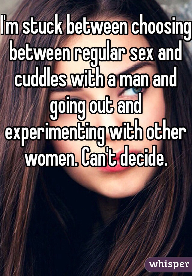 I'm stuck between choosing between regular sex and cuddles with a man and going out and experimenting with other women. Can't decide. 