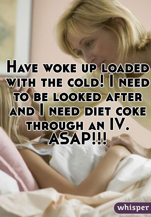  Have woke up loaded with the cold! I need to be looked after and I need diet coke through an IV. ASAP!!!