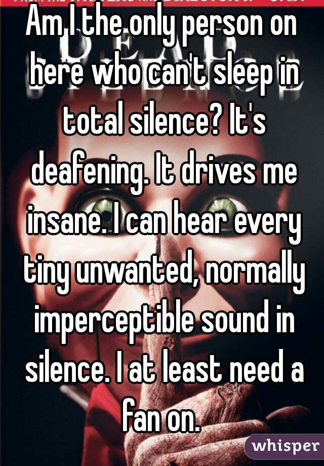 Am I the only person on here who can't sleep in total silence? It's deafening. It drives me insane. I can hear every tiny unwanted, normally imperceptible sound in silence. I at least need a fan on. 