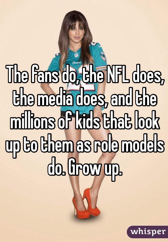 The fans do, the NFL does, the media does, and the millions of kids that look up to them as role models do. Grow up. 