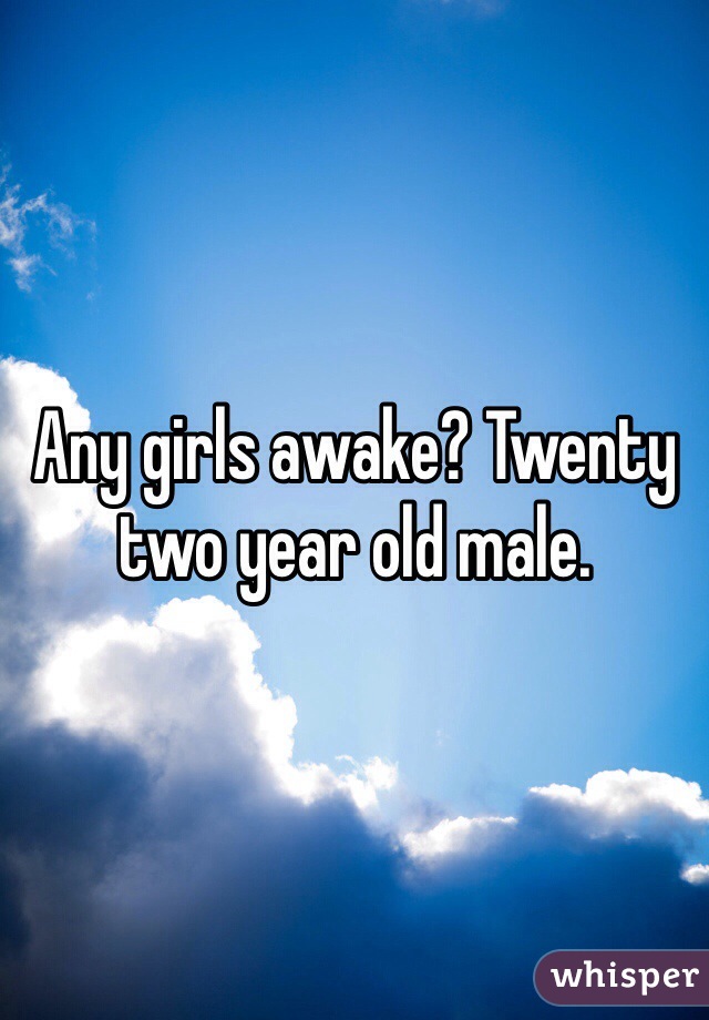 Any girls awake? Twenty two year old male. 