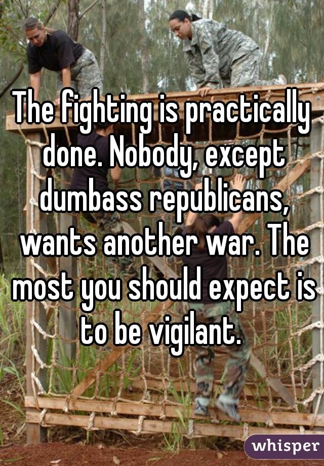 The fighting is practically done. Nobody, except dumbass republicans, wants another war. The most you should expect is to be vigilant. 