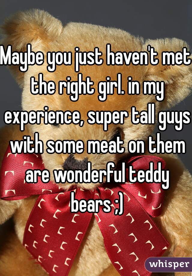 Maybe you just haven't met the right girl. in my experience, super tall guys with some meat on them are wonderful teddy bears ;)