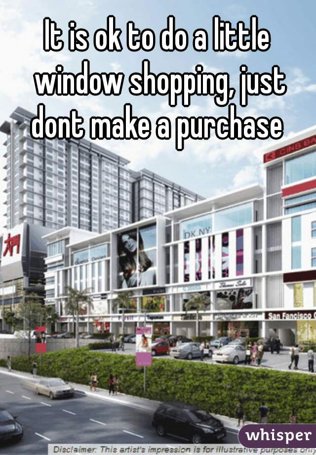 It is ok to do a little window shopping, just dont make a purchase 